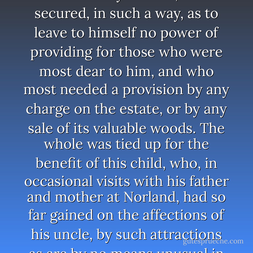 The old gentleman died: his will was read, and like almost every other will, gave as much disappointment as pleasure. He was neither so unjust, nor so ungrateful, as to leave his estate from his nephew;—but he left it to him on such terms as destroyed half the value of the bequest. Mr. Dashwood had wished for it more for the sake of his wife and daughters than for himself or his son;—but to his son, and his son's son, a child of four years old, it was secured, in such a way, as to leave to himself no power of providing for those who were most dear to him, and who most needed a provision by any charge on the estate, or by any sale of its valuable woods. The whole was tied up for the benefit of this child, who, in occasional visits with his father and mother at Norland, had so far gained on the affections of his uncle, by such attractions as are by no means unusual in children of two or three years old; an imperfect articulation, an earnest desire of having his own way, many cunning tricks, and a great deal of noise, as to outweigh all the value of all the attention which, for years, he had received from his niece and her daughters. He meant not to be unkind, however, and, as a mark of his affection for the three girls, he left them a thousand pounds a-piece. - Jane Austen