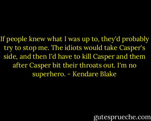 If people knew what I was up to, they'd probably try to stop me. The idiots would take Casper's side, and then I'd have to kill Casper and them after Casper bit their throats out. I'm no superhero. - Kendare Blake