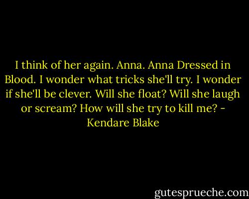 I think of her again. Anna. Anna Dressed in Blood. I wonder what tricks she'll try. I wonder if she'll be clever. Will she float? Will she laugh or scream?<br />How will she try to kill me? - Kendare Blake