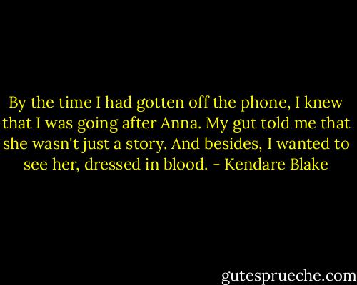 By the time I had gotten off the phone, I knew that I was going after Anna. My gut told me that she wasn't just a story. And besides, I wanted to see her, dressed in blood. - Kendare Blake
