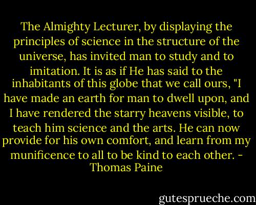 The Almighty Lecturer, by displaying the principles of science in the structure of the universe, has invited man to study and to imitation. It is as if He has said to the inhabitants of this globe that we call ours, "I have made an earth for man to dwell upon, and I have rendered the starry heavens visible, to teach him science and the arts. He can now provide for his own comfort, and learn from my munificence to all to be kind to each other. - Thomas Paine