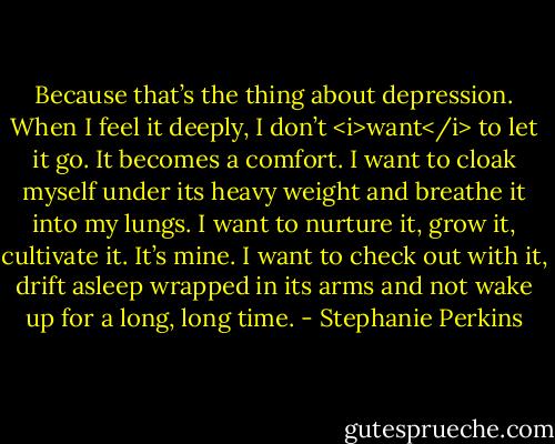 Because that’s the thing about depression. When I feel it deeply, I don’t <i>want</i> to let it go. It becomes a comfort. I want to cloak myself under its heavy weight and breathe it into my lungs. I want to nurture it, grow it, cultivate it. It’s mine. I want to check out with it, drift asleep wrapped in its arms and not wake up for a long, long time. - Stephanie Perkins