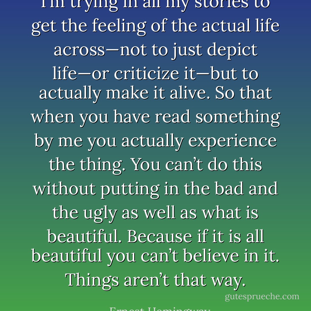 I’m trying in all my stories to get the feeling of the actual life across—not to just depict life—or criticize it—but to actually make it alive. So that when you have read something by me you actually experience the thing. You can’t do this without putting in the bad and the ugly as well as what is beautiful. Because if it is all beautiful you can’t believe in it. Things aren’t that way. - Ernest Hemingway