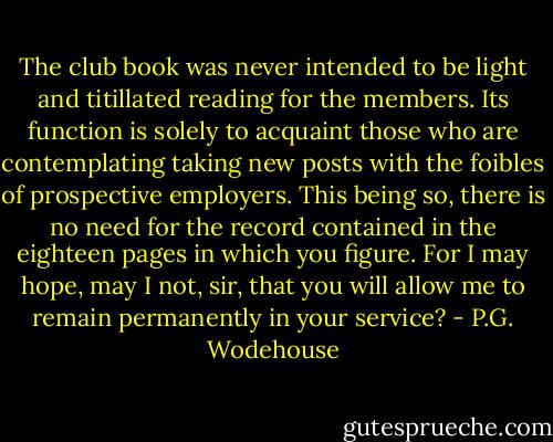 The club book was never intended to be light and titillated reading for the members. Its function is solely to acquaint those who are contemplating taking new posts with the foibles of prospective employers. This being so, there is no need for the record contained in the eighteen pages in which you figure. For I may hope, may I not, sir, that you will allow me to remain permanently in your service? - P.G. Wodehouse