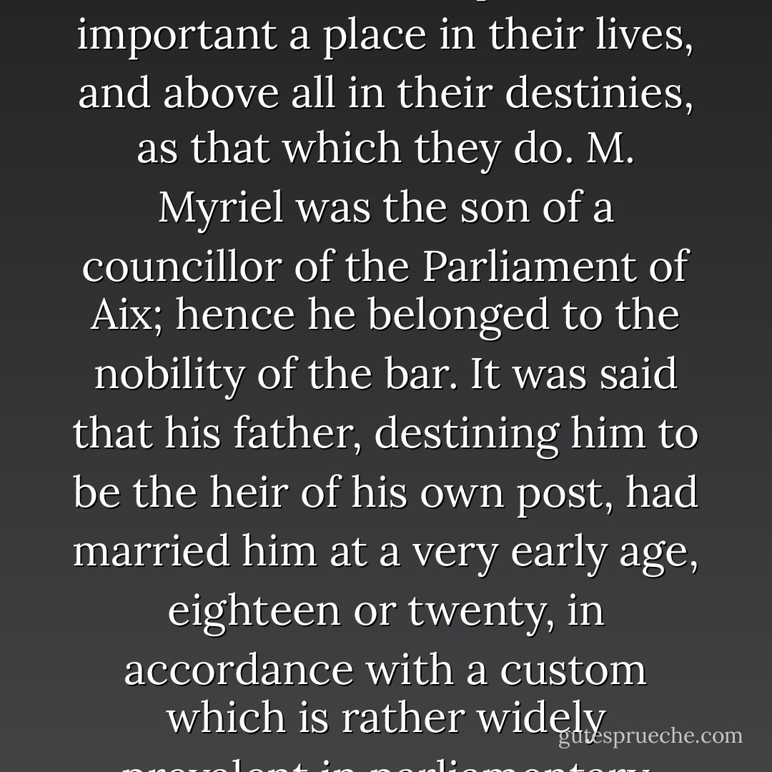 Although this detail has no connection whatever with the real substance of what we are about to relate, it will not be superfluous, if merely for the sake of exactness in all points, to mention here the various rumors and remarks which had been in circulation about him from the very moment when he arrived in the diocese. True or false, that which is said of men often occupies as important a place in their lives, and above all in their destinies, as that which they do. M. Myriel was the son of a councillor of the Parliament of Aix; hence he belonged to the nobility of the bar. It was said that his father, destining him to be the heir of his own post, had married him at a very early age, eighteen or twenty, in accordance with a custom which is rather widely prevalent in parliamentary families. In spite of this marriage, however, it was said that Charles Myriel created a great deal of talk. He was well formed, though rather short in stature, elegant, graceful, intelligent; the whole of the first portion of his life had been devoted to the world and to gallantry. - Victor Hugo