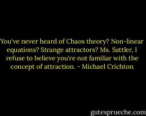 You've never heard of Chaos theory? Non-linear equations? Strange attractors? Ms. Sattler, I refuse to believe you're not familiar with the concept of attraction. - Michael Crichton