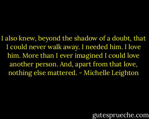 I also knew, beyond the shadow of a doubt, that I could never walk away. I needed him. I love him. More than I ever imagined I could love another person. And, apart from that love, nothing else mattered. - Michelle Leighton