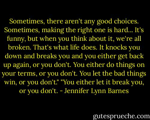 Sometimes, there aren't any good choices. Sometimes, making the right one is hard... It's funny, but when you think about it, we're all broken. That's what life does. It knocks you down and breaks you and you either get back up again, or you don't. You either do things on your terms, or you don't. You let the bad things win, or you don't."<br />"You either let it break you, or you don't. - Jennifer Lynn Barnes