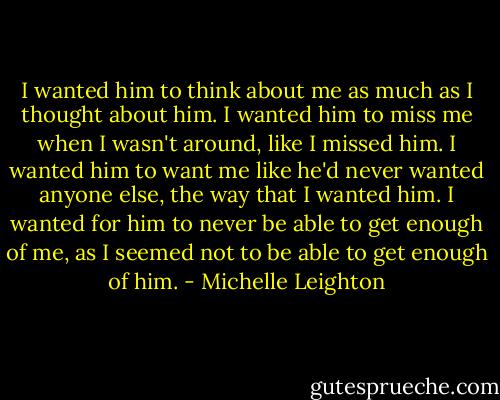 I wanted him to think about me as much as I thought about him. I wanted him to miss me when I wasn't around, like I missed him. I wanted him to want me like he'd never wanted anyone else, the way that I wanted him. I wanted for him to never be able to get enough of me, as I seemed not to be able to get enough of him. - Michelle Leighton