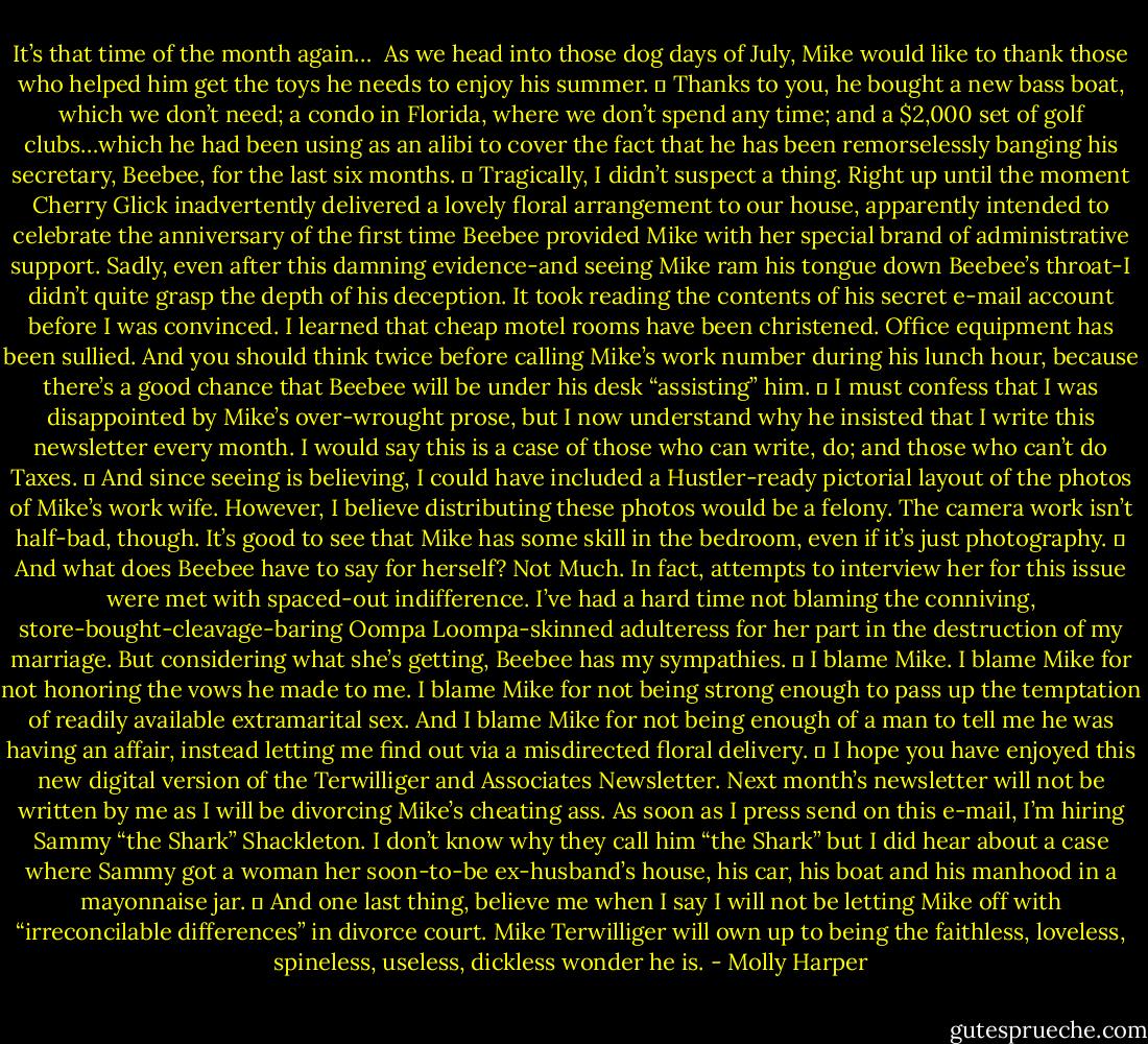 It’s that time of the month again…<br /><br />As we head into those dog days of July, Mike would like to thank those who helped him get the toys he needs to enjoy his summer.<br />	<br />Thanks to you, he bought a new bass boat, which we don’t need; a condo in Florida, where we don’t spend any time; and a $2,000 set of golf clubs…which he had been using as an alibi to cover the fact that he has been remorselessly banging his secretary, Beebee, for the last six months.<br />	<br />Tragically, I didn’t suspect a thing. Right up until the moment Cherry Glick inadvertently delivered a lovely floral arrangement to our house, apparently intended to celebrate the anniversary of the first time Beebee provided Mike with her special brand of administrative support. Sadly, even after this damning evidence-and seeing Mike ram his tongue down Beebee’s throat-I didn’t quite grasp the depth of his deception. It took reading the contents of his secret e-mail account before I was convinced. I learned that cheap motel rooms have been christened. Office equipment has been sullied. And you should think twice before calling Mike’s work number during his lunch hour, because there’s a good chance that Beebee will be under his desk “assisting” him.<br />	<br />I must confess that I was disappointed by Mike’s over-wrought prose, but I now understand why he insisted that I write this newsletter every month. I would say this is a case of those who can write, do; and those who can’t do Taxes.<br />	<br />And since seeing is believing, I could have included a Hustler-ready pictorial layout of the photos of Mike’s work wife. However, I believe distributing these photos would be a felony. The camera work isn’t half-bad, though. It’s good to see that Mike has some skill in the bedroom, even if it’s just photography.<br />	<br />And what does Beebee have to say for herself? Not Much. In fact, attempts to interview her for this issue were met with spaced-out indifference. I’ve had a hard time not blaming the conniving, store-bought-cleavage-baring Oompa Loompa-skinned adulteress for her part in the destruction of my marriage. But considering what she’s getting, Beebee has my sympathies.<br />	<br />I blame Mike. I blame Mike for not honoring the vows he made to me. I blame Mike for not being strong enough to pass up the temptation of readily available extramarital sex. And I blame Mike for not being enough of a man to tell me he was having an affair, instead letting me find out via a misdirected floral delivery.<br />	<br />I hope you have enjoyed this new digital version of the Terwilliger and Associates Newsletter. Next month’s newsletter will not be written by me as I will be divorcing Mike’s cheating ass. As soon as I press send on this e-mail, I’m hiring Sammy “the Shark” Shackleton. I don’t know why they call him “the Shark” but I did hear about a case where Sammy got a woman her soon-to-be ex-husband’s house, his car, his boat and his manhood in a mayonnaise jar.<br />	<br />And one last thing, believe me when I say I will not be letting Mike off with “irreconcilable differences” in divorce court. Mike Terwilliger will own up to being the faithless, loveless, spineless, useless, dickless wonder he is. - Molly Harper