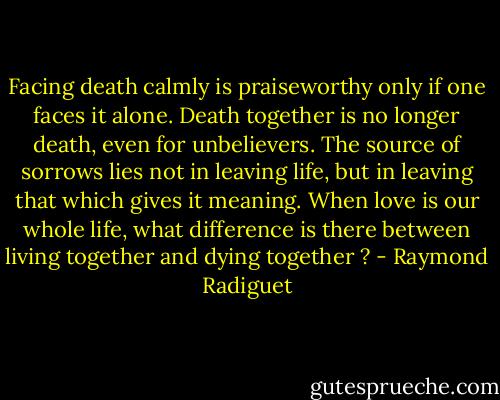 Facing death calmly is praiseworthy only if one faces it alone. Death together is no longer death, even for unbelievers. The source of sorrows lies not in leaving life, but in leaving that which gives it meaning. When love is our whole life, what difference is there between living together and dying together ? - Raymond Radiguet