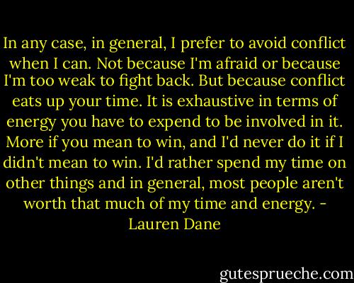 In any case, in general, I prefer to avoid conflict when I can. Not because I'm afraid or because I'm too weak to fight back. But because conflict eats up your time. It is exhaustive in terms of energy you have to expend to be involved in it. More if you mean to win, and I'd never do it if I didn't mean to win. I'd rather spend my time on other things and in general, most people aren't worth that much of my time and energy. - Lauren Dane