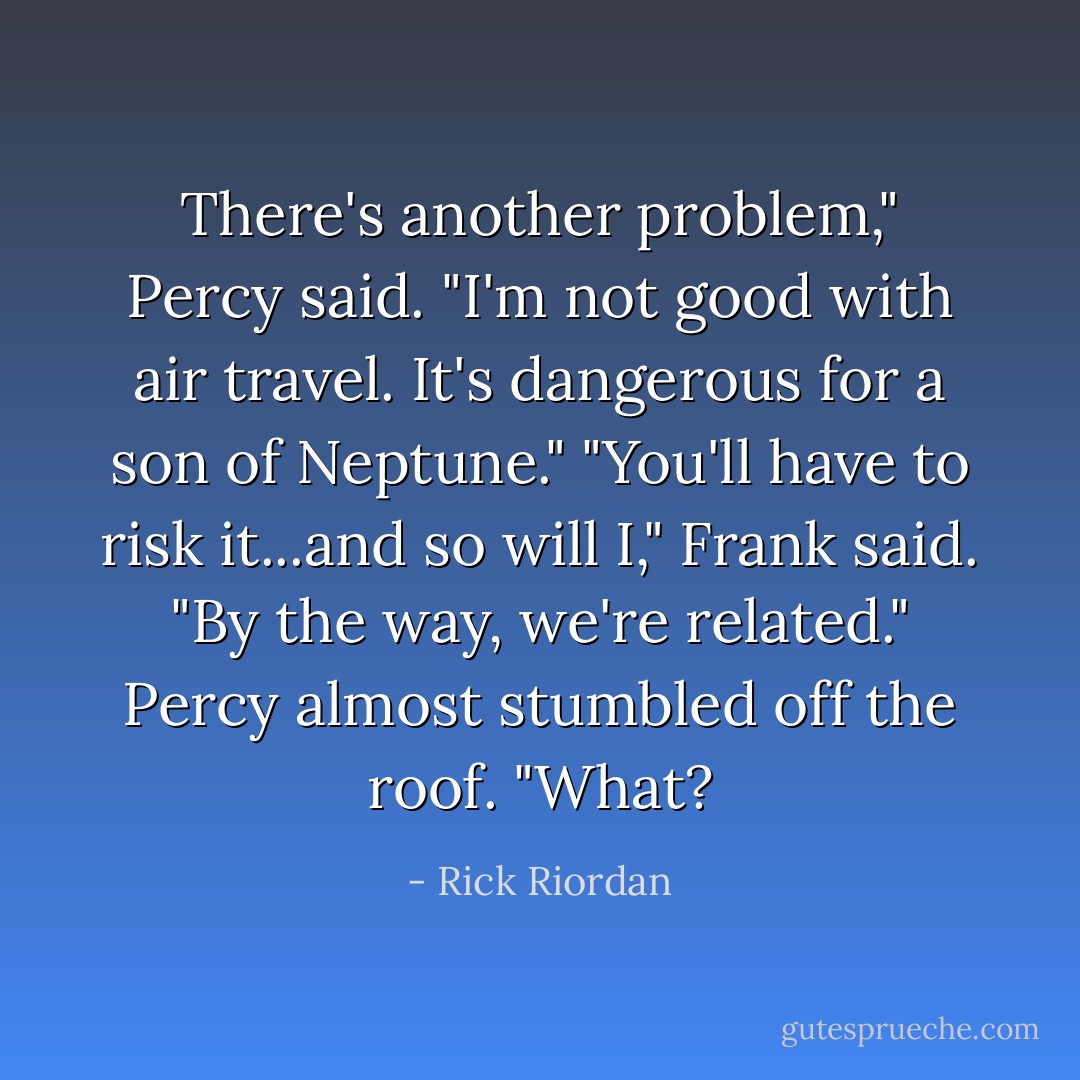 There's another problem," Percy said. "I'm not good with air travel. It's dangerous for a son of Neptune."<br />"You'll have to risk it...and so will I," Frank said. "By the way, we're related."<br />Percy almost stumbled off the roof. "What? - Rick Riordan