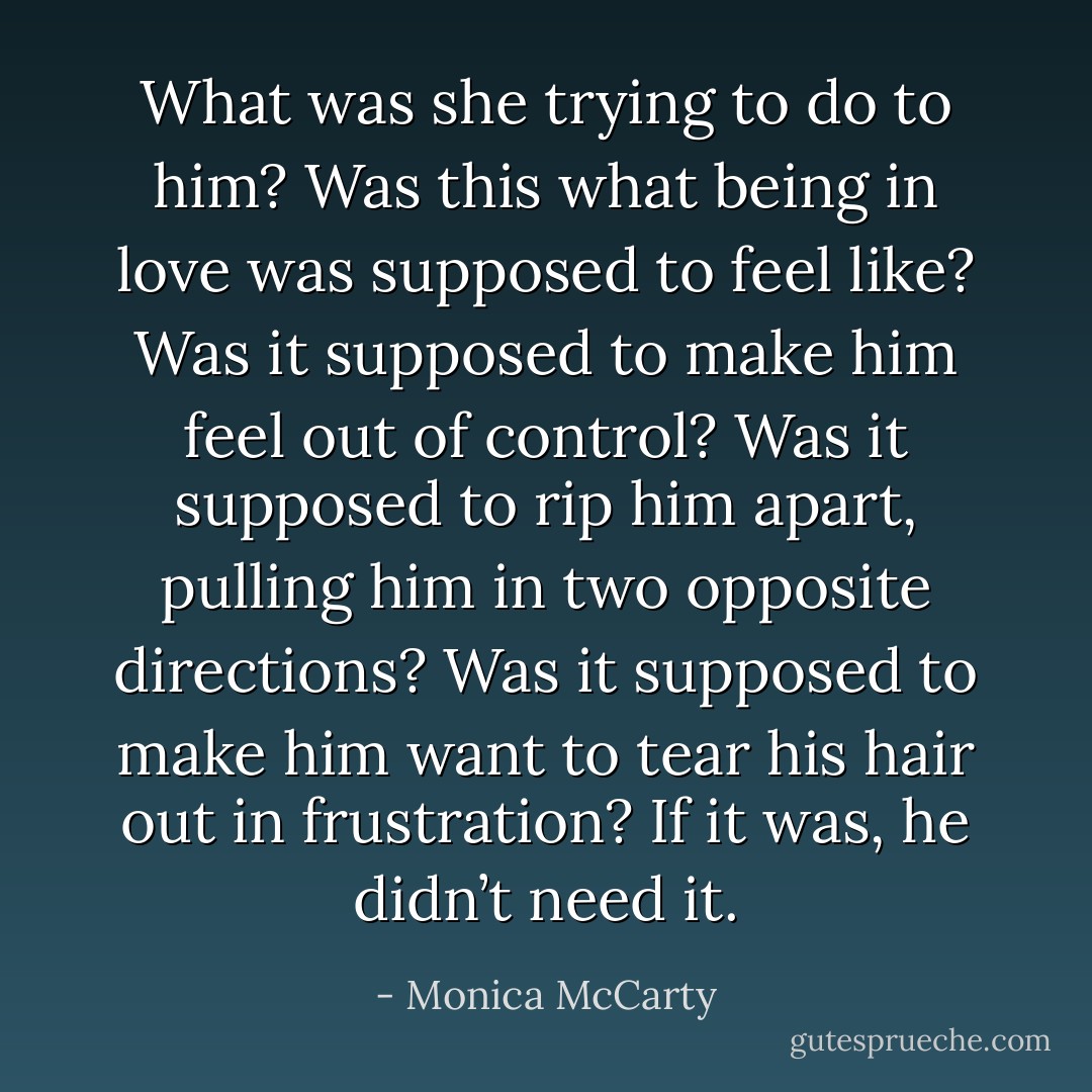 What was she trying to do to him? Was this what being in love was supposed to feel like? Was it supposed to make him feel out of control? Was it supposed to rip him apart, pulling him in two opposite directions? Was it supposed to make him want to tear his hair out in frustration? If it was, he didn’t need it. - Monica McCarty