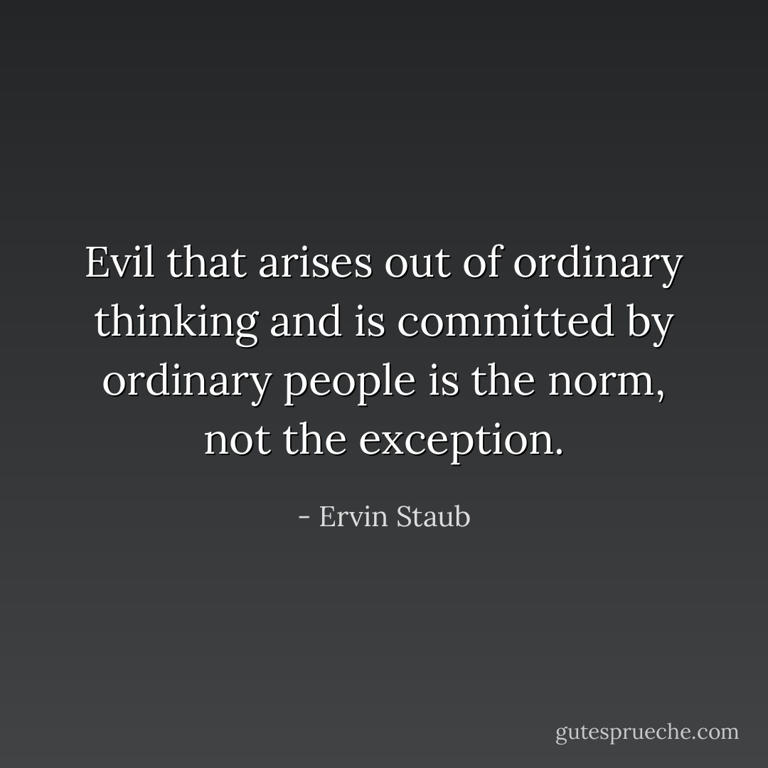 Evil that arises out of ordinary thinking and is committed by ordinary people is the norm, not the exception. - Ervin Staub