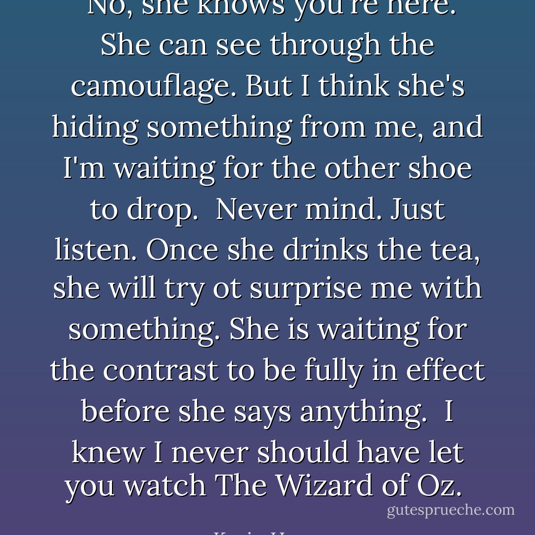 <br />No, she knows you're here. She can see through the camouflage. But I think she's hiding something from me, and I'm waiting for the other shoe to drop.<br /><br />Never mind. Just listen. Once she drinks the tea, she will try ot surprise me with something. She is waiting for the contrast to be fully in effect before she says anything.<br /><br />I knew I never should have let you watch The Wizard of Oz.<br /> - Kevin Hearne