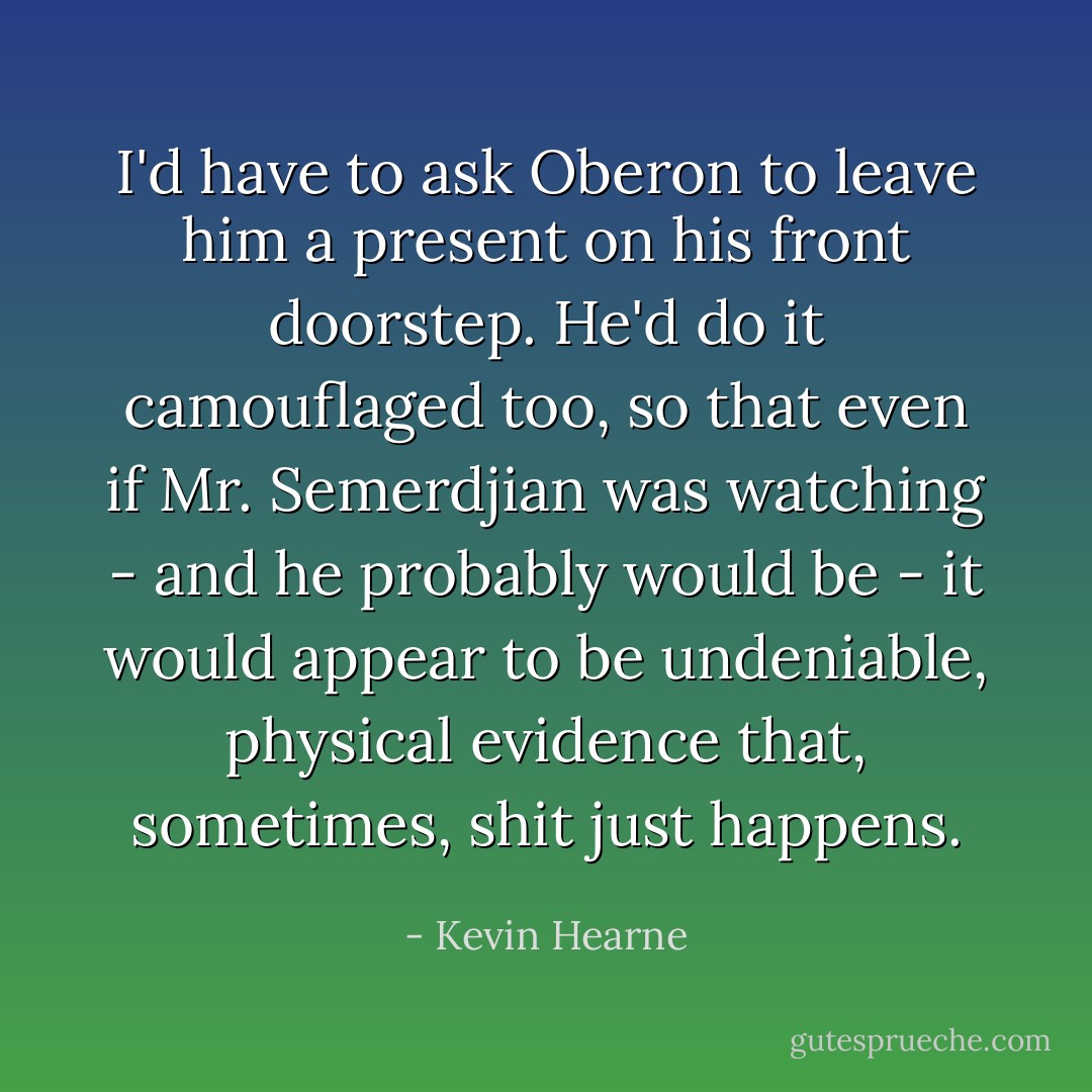 I'd have to ask Oberon to leave him a present on his front doorstep. He'd do it camouflaged too, so that even if Mr. Semerdjian was watching - and he probably would be - it would appear to be undeniable, physical evidence that, sometimes, shit just happens. - Kevin Hearne