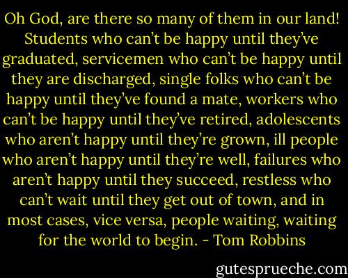 Oh God, are there so many of them in our land! Students who can’t be happy until they’ve graduated, servicemen who can’t be happy until they are discharged, single folks who can’t be happy until they’ve found a mate, workers who can’t be happy until they’ve retired, adolescents who aren’t happy until they’re grown, ill people who aren’t happy until they’re well, failures who aren’t happy until they succeed, restless who can’t wait until they get out of town, and in most cases, vice versa, people waiting, waiting for the world to begin. - Tom Robbins