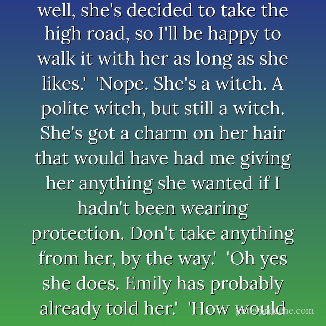 <i> Oberon said from behind the counter.<br />I busied myself making Emily's tea and spoke to him through our link. 'Yes, well, she's decided to take the high road, so I'll be happy to walk it with her as long as she likes.'<br /><br />'Nope. She's a witch. A polite witch, but still a witch. She's got a charm on her hair that would have had me giving her anything she wanted if I hadn't been wearing protection. Don't take anything from her, by the way.'<br /><br />'Oh yes she does. Emily has probably already told her.'<br /><br />'How would you know the difference if she did? You think all sausages are magic.</i> - Kevin Hearne
