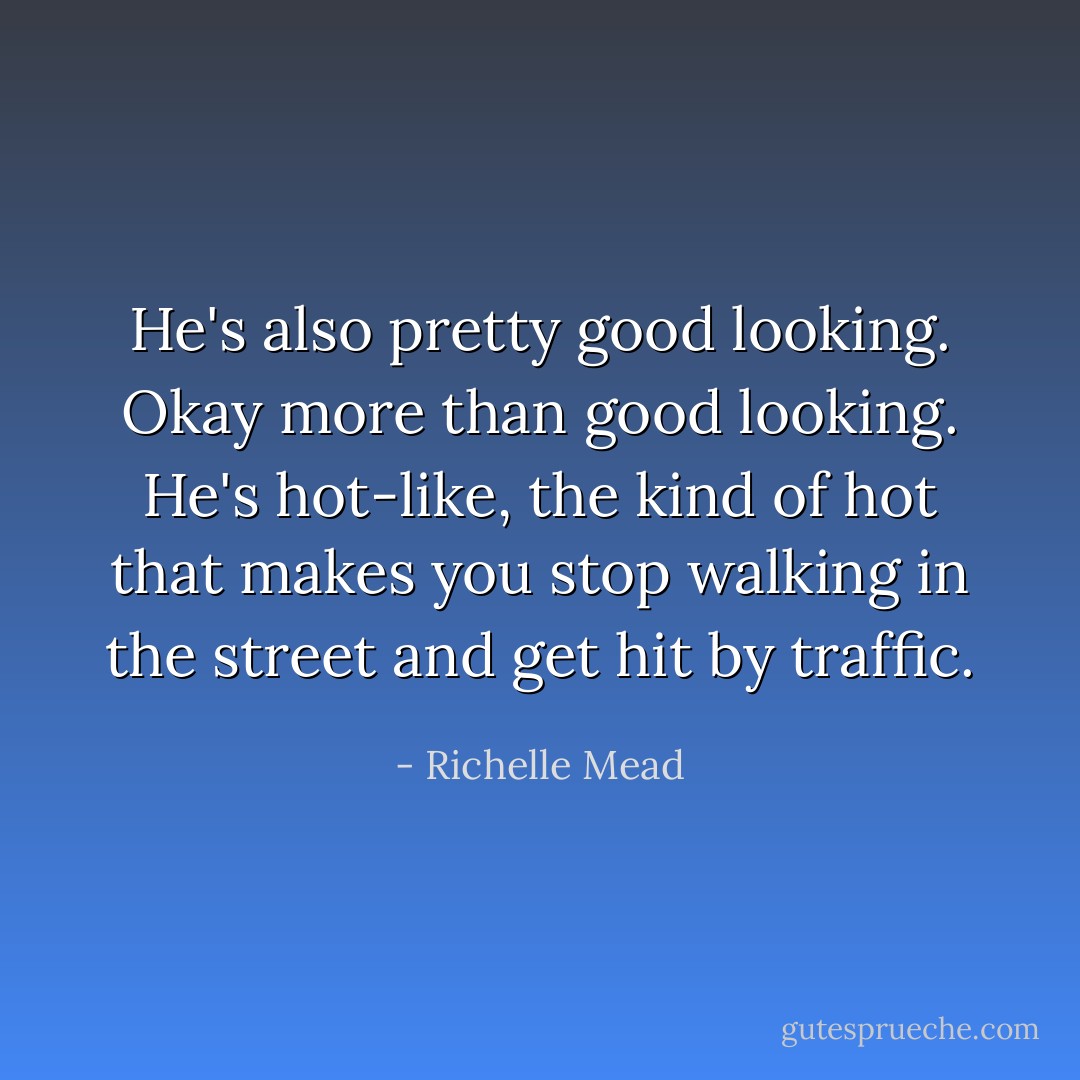 He's also pretty good looking. Okay more than good looking. He's hot-like, the kind of hot that makes you stop walking in the street and get hit by traffic. - Richelle Mead