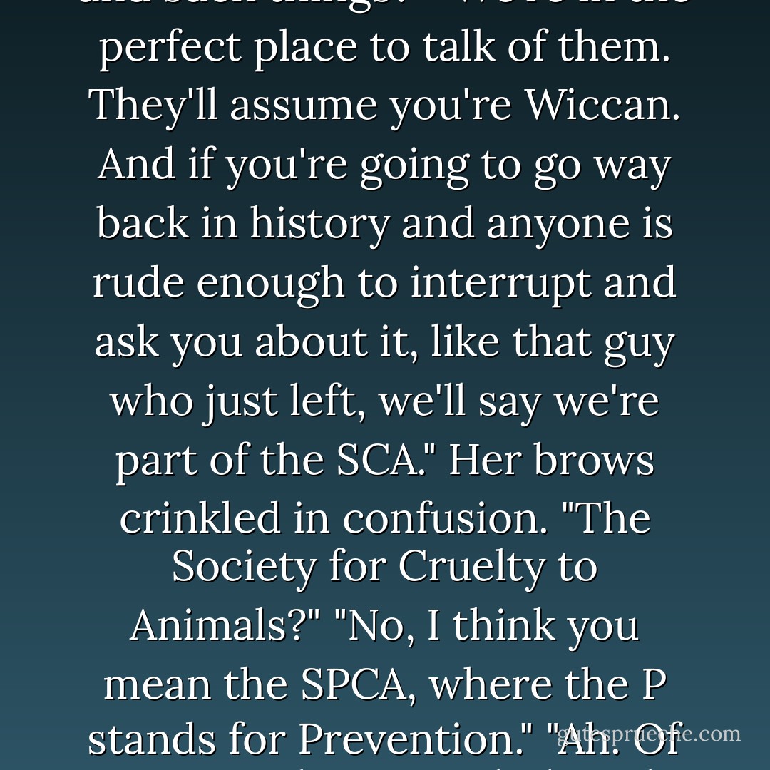 What if one of your customers hears us talking about covers and such things?"<br />"We're in the perfect place to talk of them. They'll assume you're Wiccan. And if you're going to go way back in history and anyone is rude enough to interrupt and ask you about it, like that guy who just left, we'll say we're part of the SCA."<br />Her brows crinkled in confusion. "The Society for Cruelty to Animals?"<br />"No, I think you mean the SPCA, where the P stands for Prevention."<br />"Ah. Of course."<br />I shot a quick thought to Oberon. 'See? Witches.'<br /><i></i> - Kevin Hearne