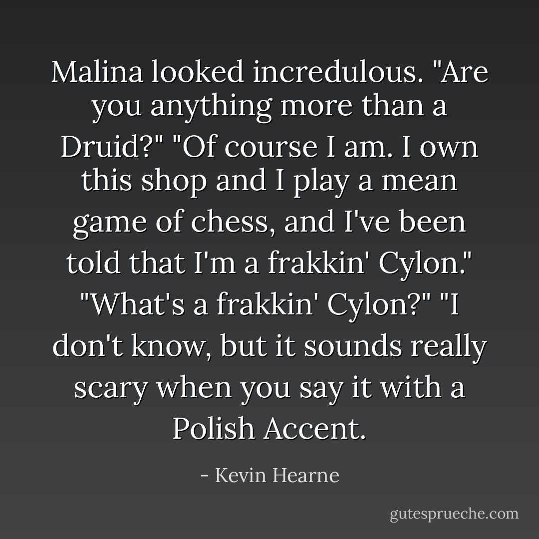 Malina looked incredulous. "Are you anything more than a Druid?"<br />"Of course I am. I own this shop and I play a mean game of chess, and I've been told that I'm a frakkin' Cylon."<br />"What's a frakkin' Cylon?"<br />"I don't know, but it sounds really scary when you say it with a Polish Accent. - Kevin Hearne