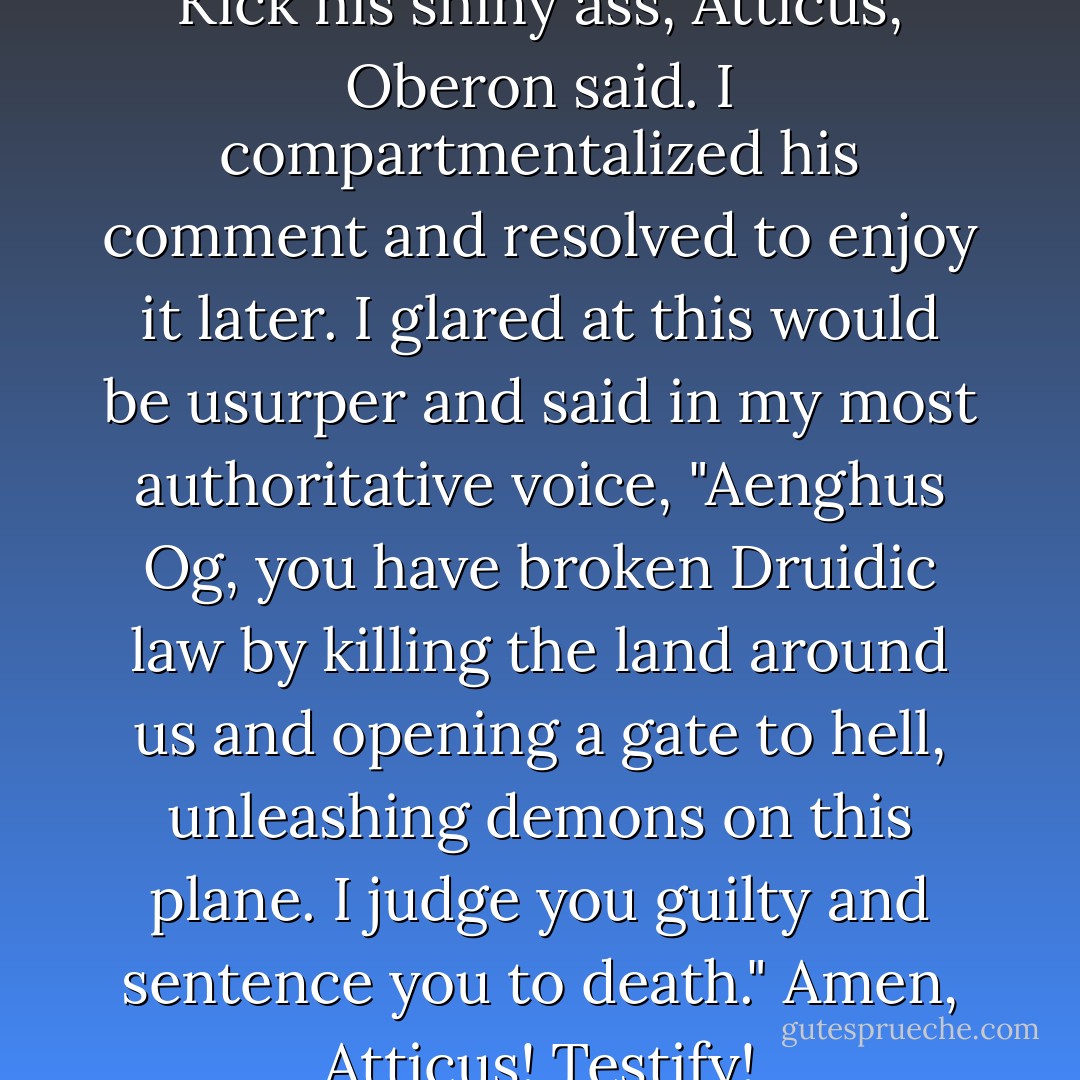 This guy is an epic douche. Kick his shiny ass, Atticus, Oberon said.<br />I compartmentalized his comment and resolved to enjoy it later. I glared at this would be usurper and said in my most authoritative voice, "Aenghus Og, you have broken Druidic law by killing the land around us and opening a gate to hell, unleashing demons on this plane. I judge you guilty and sentence you to death."<br />Amen, Atticus! Testify! - Kevin Hearne