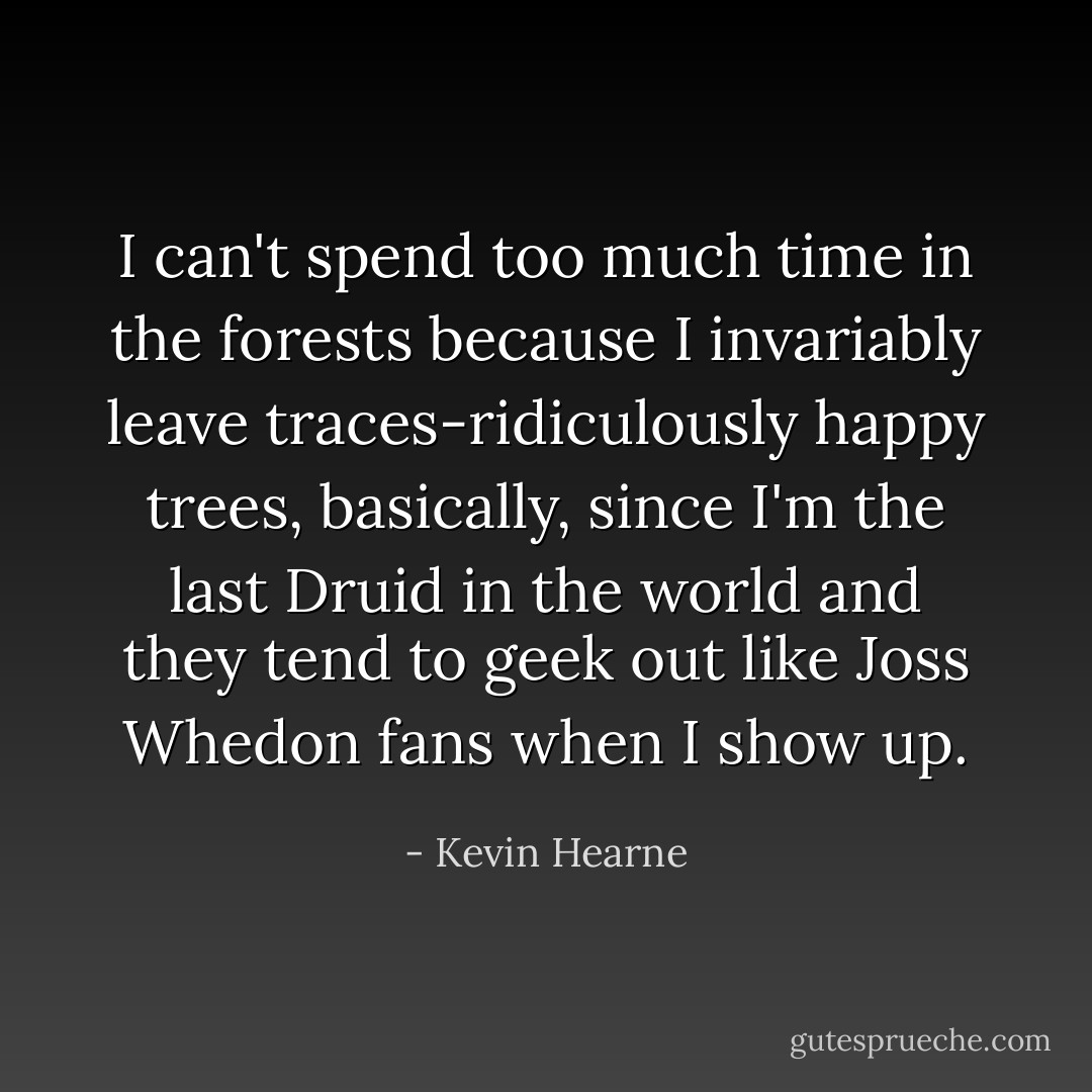 I can't spend too much time in the forests because I invariably leave traces-ridiculously happy trees, basically, since I'm the last Druid in the world and they tend to geek out like Joss Whedon fans when I show up. - Kevin Hearne