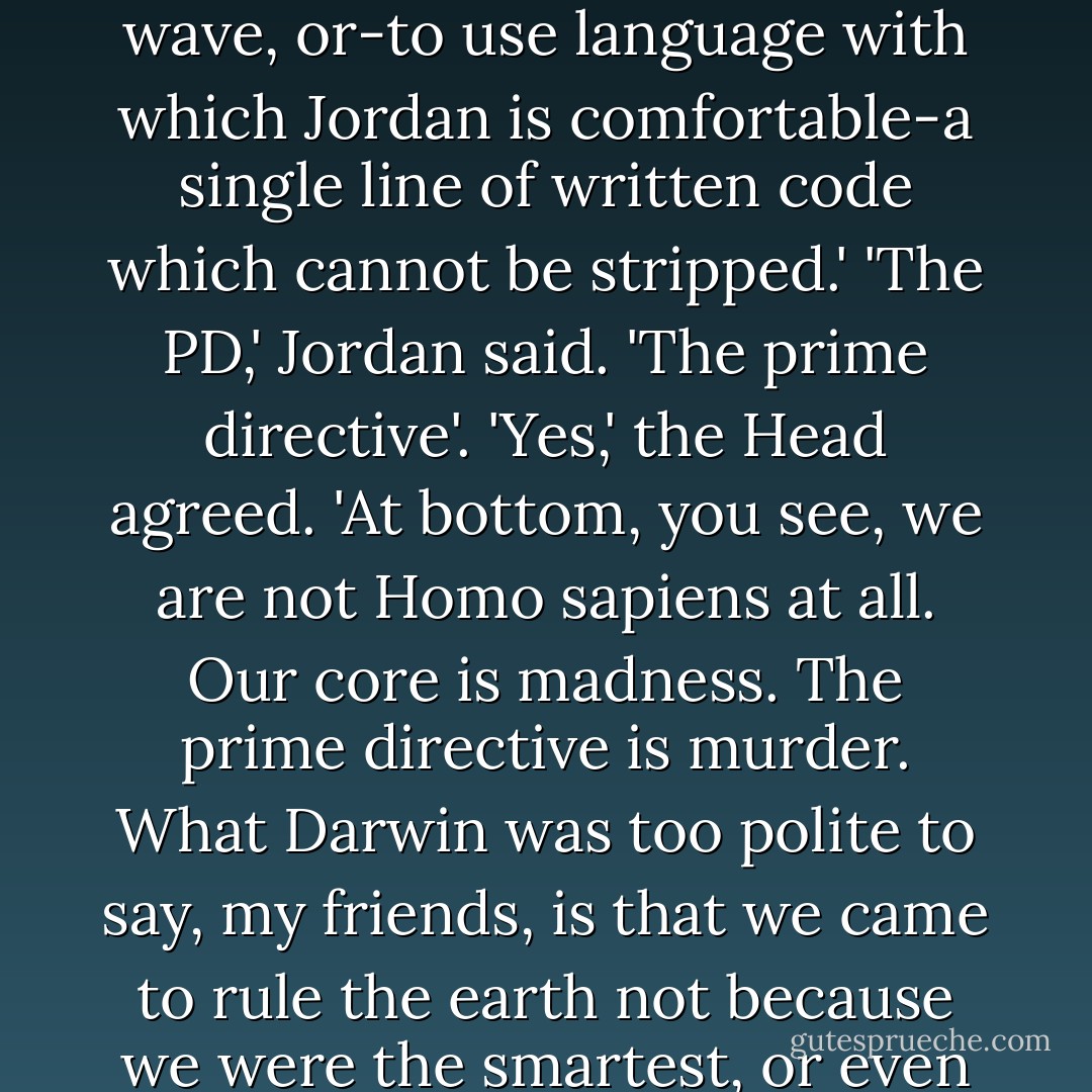 Although neither the Freudians nor the Jungians come right out and say it, they strongly suggest that we may have a core, a single basic carrier wave, or-to use language with which Jordan is comfortable-a single line of written code which cannot be stripped.'<br />'The PD,' Jordan said. 'The prime directive'.<br />'Yes,' the Head agreed. 'At bottom, you see, we are not Homo sapiens at all. Our core is madness. The prime directive is murder. What Darwin was too polite to say, my friends, is that we came to rule the earth not because we were the smartest, or even the meanest, but because we have always been the craziest, most murderous motherfuckers in the jungle. - Stephen King