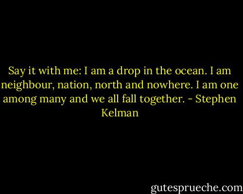 Say it with me: I am a drop in the ocean. I am neighbour, nation, north and nowhere. I am one among many and we all fall together. - Stephen Kelman