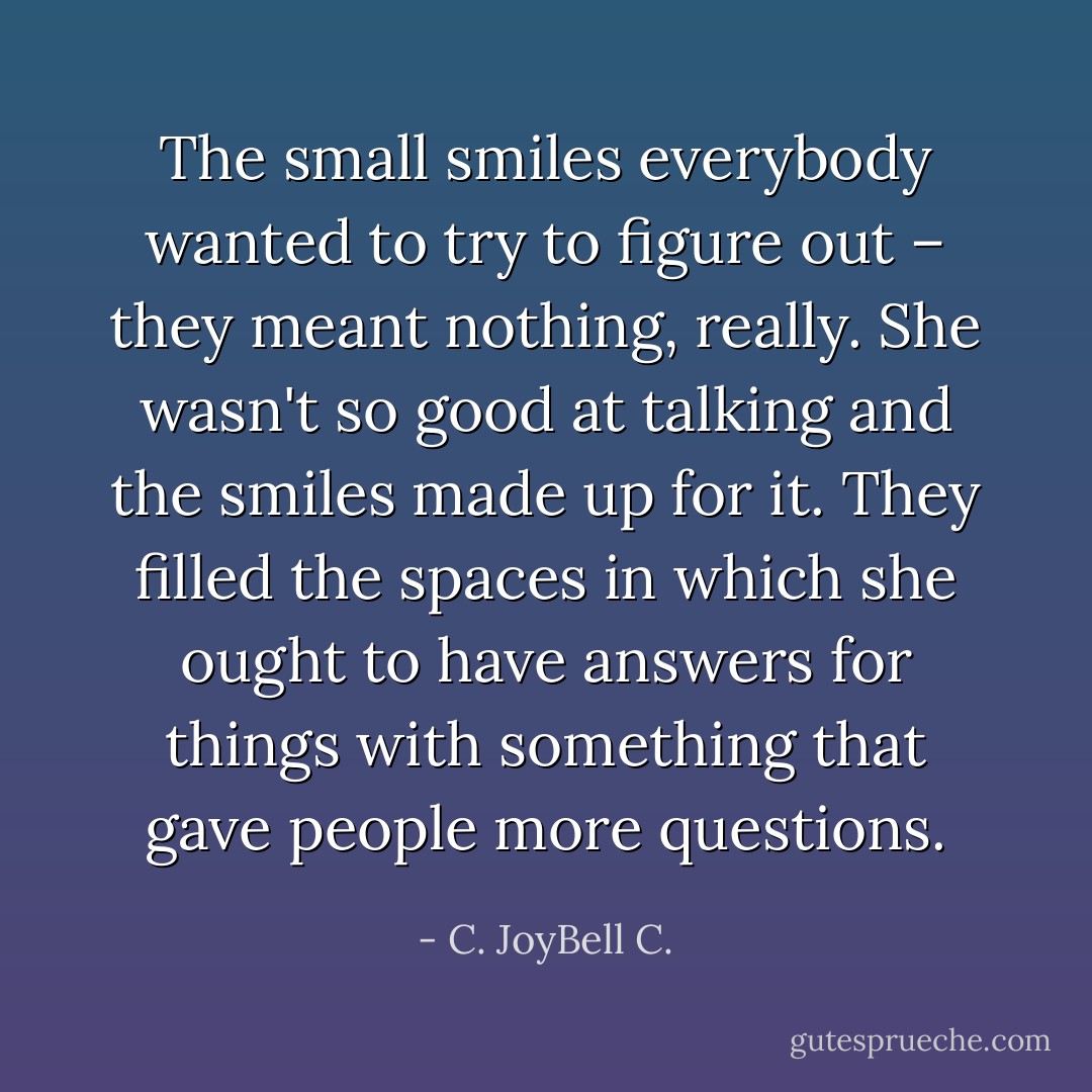 The small smiles everybody wanted to try to figure out – they meant nothing, really. She wasn't so good at talking and the smiles made up for it. They filled the spaces in which she ought to have answers for things with something that gave people more questions. - C. JoyBell C.