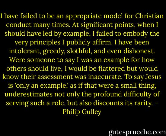 I have failed to be an appropriate model for Christian conduct many times. At significant points, when I should have led by example, I failed to embody the very principles I publicly affirm. I have been intolerant, greedy, slothful, and even dishonest. Were someone to say I was an example for how others should live, I would be flattered but would know their assessment was inaccurate. To say Jesus is 'only an example,' as if that were a small thing, underestimates not only the profound difficulty of serving such a role, but also discounts its rarity. - Philip Gulley
