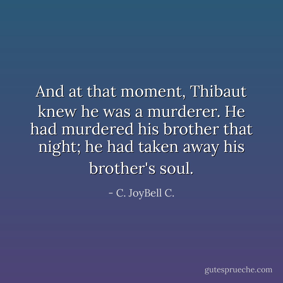 And at that moment, Thibaut knew he was a murderer. He had murdered his brother that night; he had taken away his brother's soul. - C. JoyBell C.