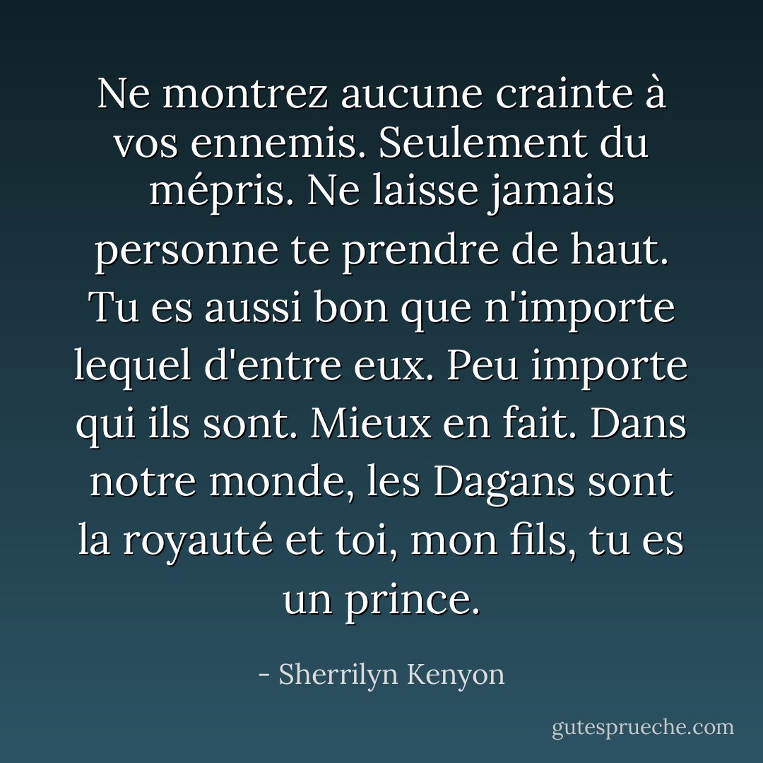 Ne montrez aucune crainte à vos ennemis. Seulement du mépris. Ne laisse jamais personne te prendre de haut. Tu es aussi bon que n'importe lequel d'entre eux. Peu importe qui ils sont. Mieux en fait. Dans notre monde, les Dagans sont la royauté et toi, mon fils, tu es un prince. - Sherrilyn Kenyon