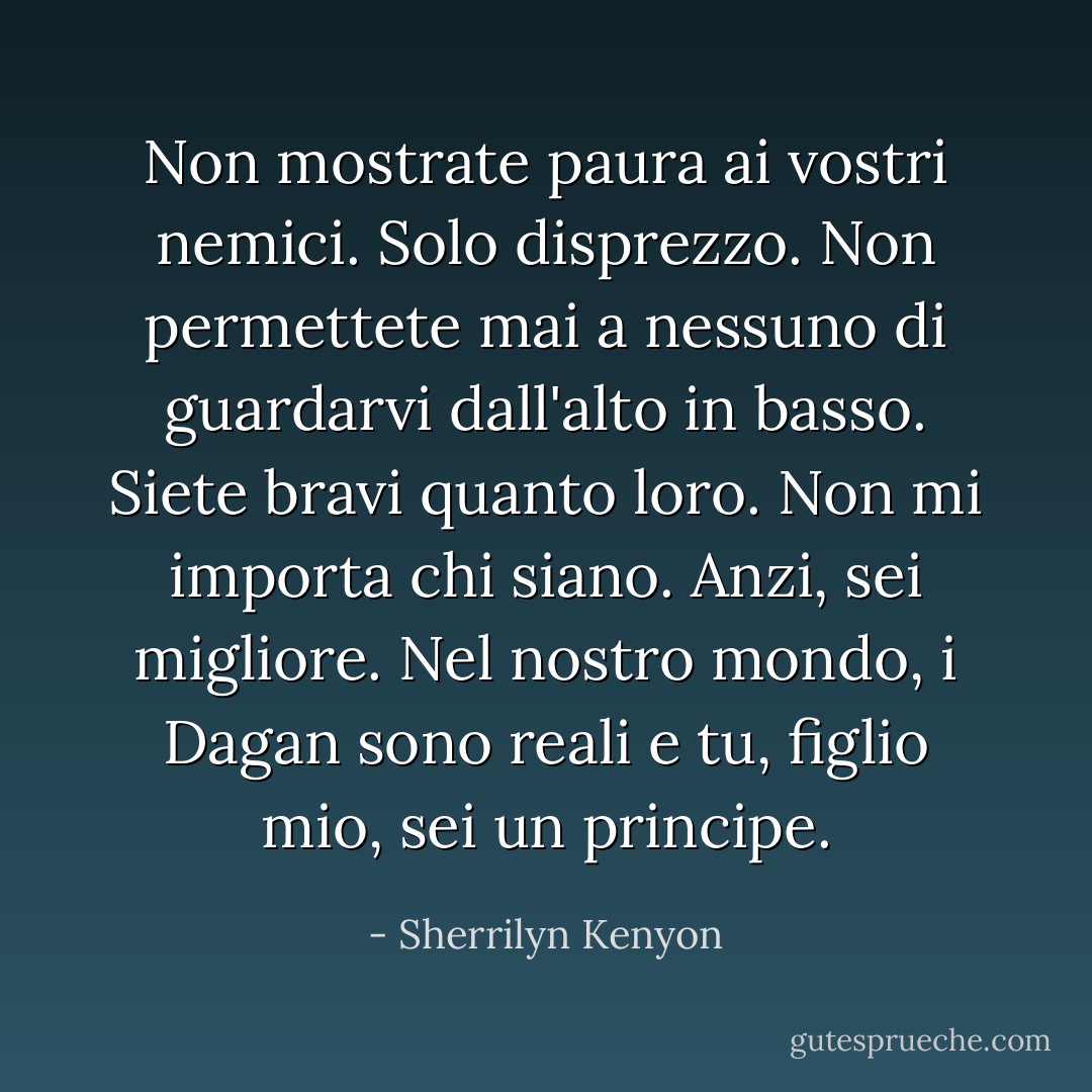 Non mostrate paura ai vostri nemici. Solo disprezzo. Non permettete mai a nessuno di guardarvi dall'alto in basso. Siete bravi quanto loro. Non mi importa chi siano. Anzi, sei migliore. Nel nostro mondo, i Dagan sono reali e tu, figlio mio, sei un principe. - Sherrilyn Kenyon