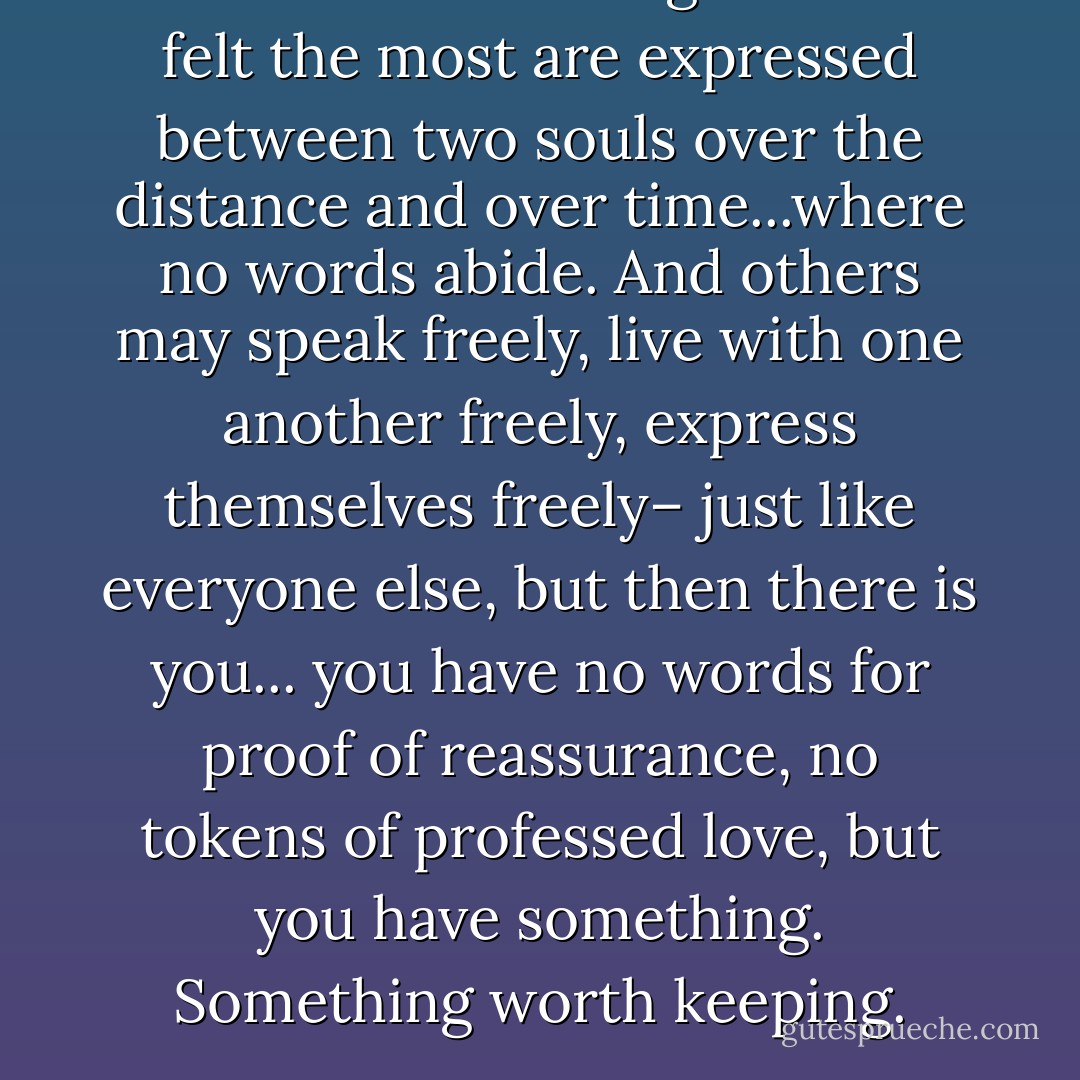 Sometimes the things that are felt the most are expressed between two souls over the distance and over time...where no words abide. And others may speak freely, live with one another freely, express themselves freely– just like everyone else, but then there is you... you have no words for proof of reassurance, no tokens of professed love, but you have something. Something worth keeping. - C. JoyBell C.