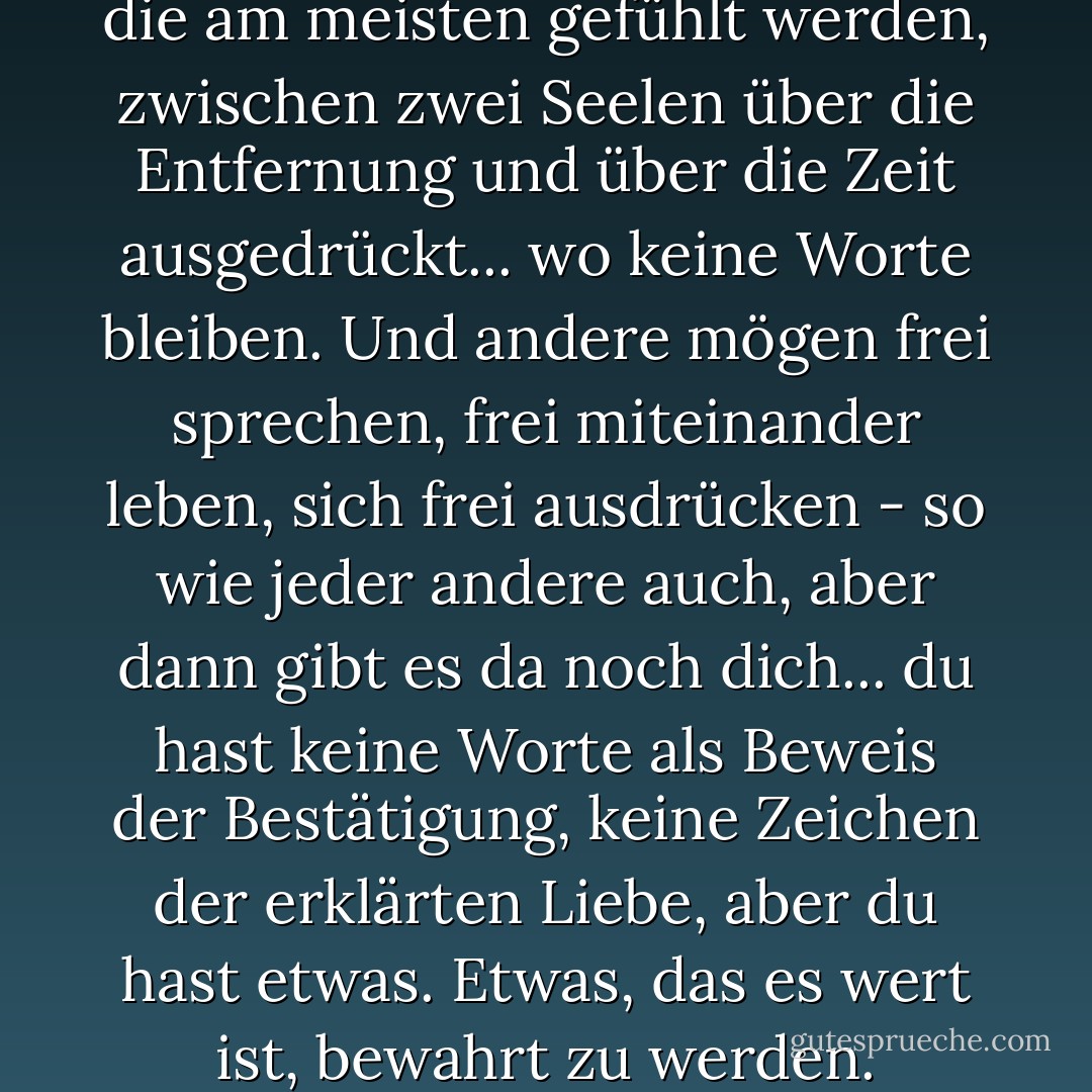 Manchmal werden die Dinge, die am meisten gefühlt werden, zwischen zwei Seelen über die Entfernung und über die Zeit ausgedrückt... wo keine Worte bleiben. Und andere mögen frei sprechen, frei miteinander leben, sich frei ausdrücken - so wie jeder andere auch, aber dann gibt es da noch dich... du hast keine Worte als Beweis der Bestätigung, keine Zeichen der erklärten Liebe, aber du hast etwas. Etwas, das es wert ist, bewahrt zu werden. - C. JoyBell C.<