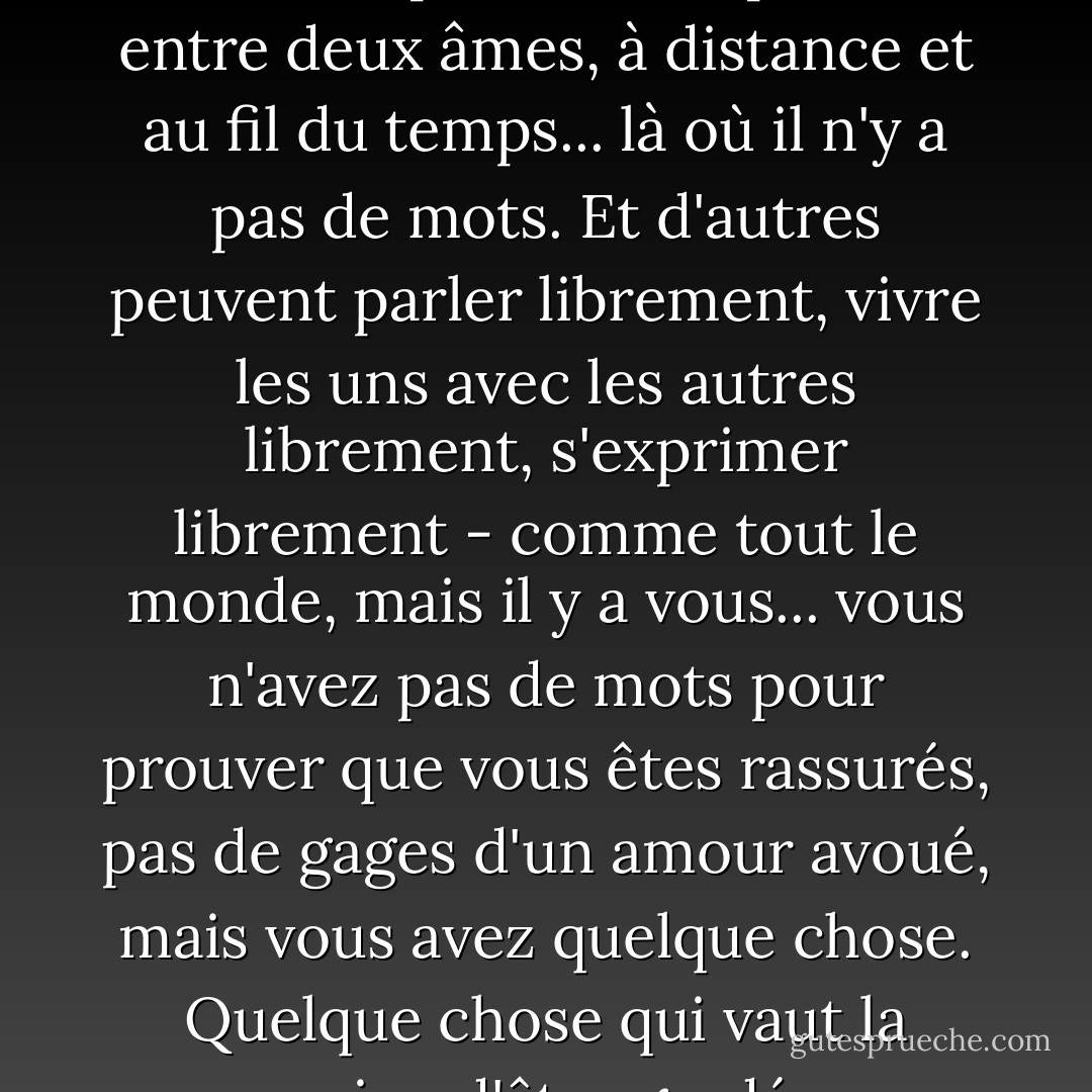 Parfois, les choses que l'on ressent le plus sont exprimées entre deux âmes, à distance et au fil du temps... là où il n'y a pas de mots. Et d'autres peuvent parler librement, vivre les uns avec les autres librement, s'exprimer librement - comme tout le monde, mais il y a vous... vous n'avez pas de mots pour prouver que vous êtes rassurés, pas de gages d'un amour avoué, mais vous avez quelque chose. Quelque chose qui vaut la peine d'être gardé. - C. JoyBell C.