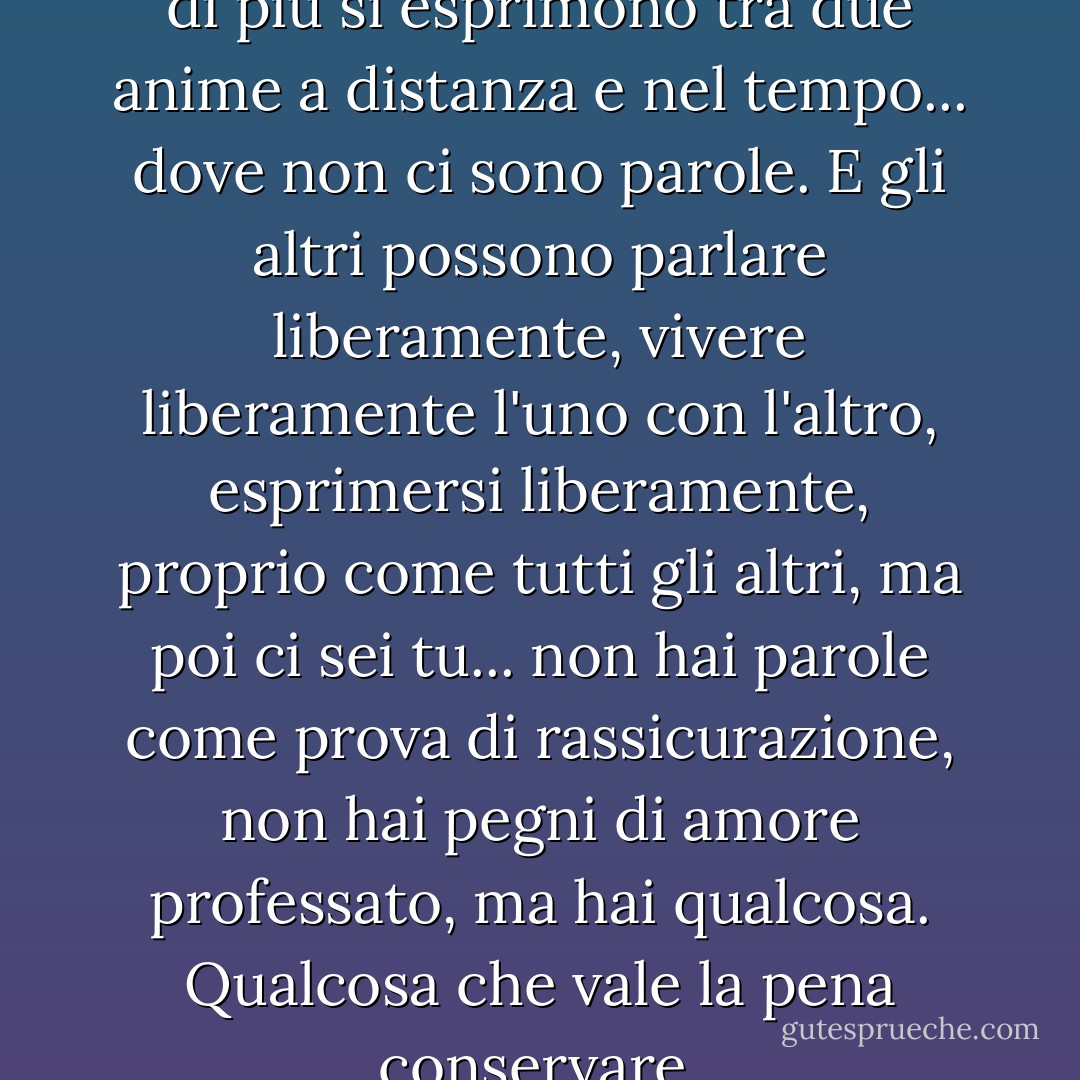 A volte le cose che si sentono di più si esprimono tra due anime a distanza e nel tempo... dove non ci sono parole. E gli altri possono parlare liberamente, vivere liberamente l'uno con l'altro, esprimersi liberamente, proprio come tutti gli altri, ma poi ci sei tu... non hai parole come prova di rassicurazione, non hai pegni di amore professato, ma hai qualcosa. Qualcosa che vale la pena conservare. - C. JoyBell C.