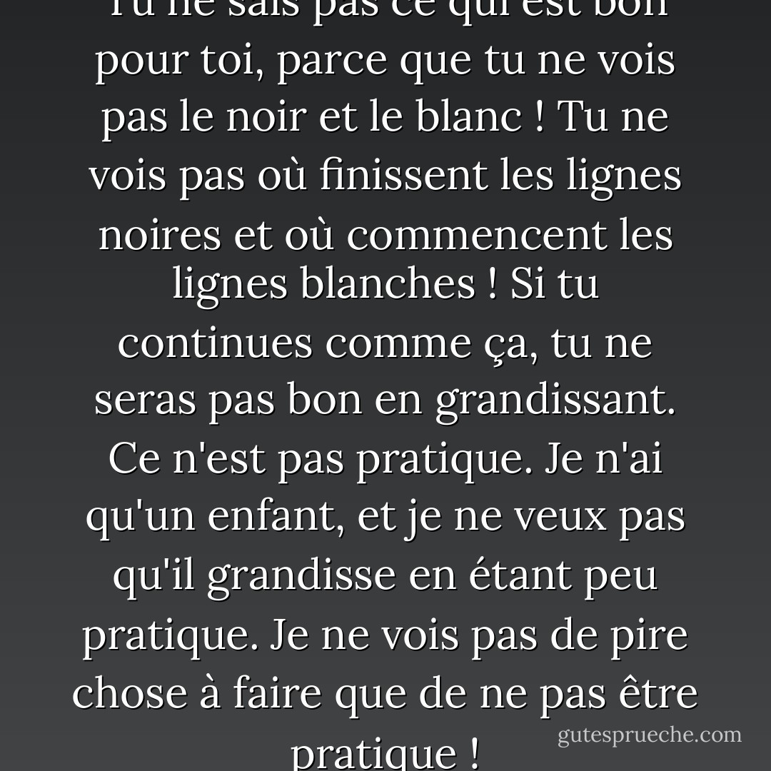Loo, la vie est en noir et blanc. Tu ne sais pas ce qui est bon pour toi, parce que tu ne vois pas le noir et le blanc ! Tu ne vois pas où finissent les lignes noires et où commencent les lignes blanches ! Si tu continues comme ça, tu ne seras pas bon en grandissant. Ce n'est pas pratique. Je n'ai qu'un enfant, et je ne veux pas qu'il grandisse en étant peu pratique. Je ne vois pas de pire chose à faire que de ne pas être pratique ! - C. JoyBell C.