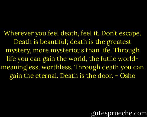 Wherever you feel death, feel it. Don’t escape. Death is beautiful; death is the greatest mystery, more mysterious than life. Through life you can gain the world, the futile world- meaningless, worthless. Through death you can gain the eternal. Death is the door. - Osho