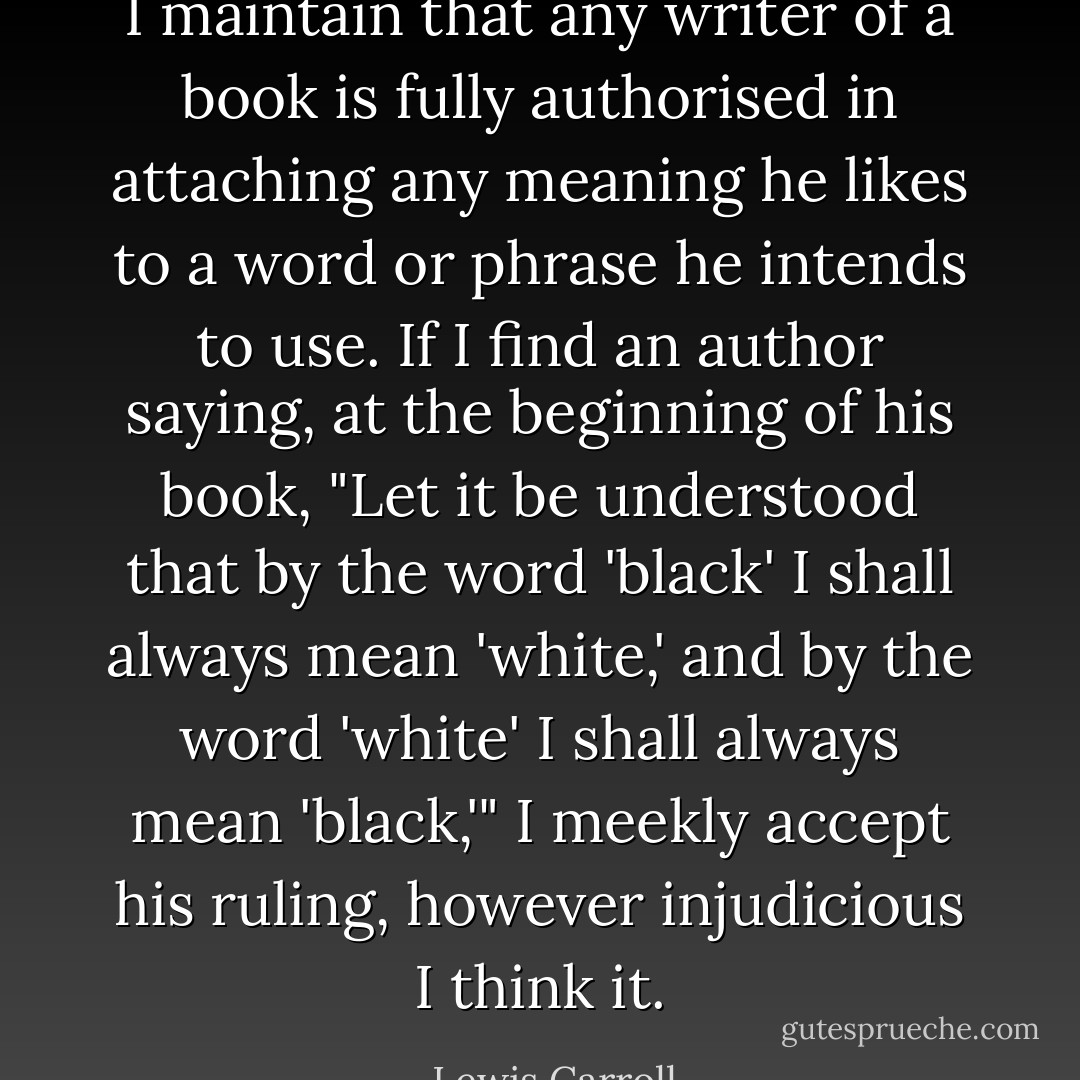 I maintain that any writer of a book is fully authorised in attaching any meaning he likes to a word or phrase he intends to use. If I find an author saying, at the beginning of his book, "Let it be understood that by the word 'black' I shall always mean 'white,' and by the word 'white' I shall always mean 'black,'" I meekly accept his ruling, however injudicious I think it. - Lewis Carroll