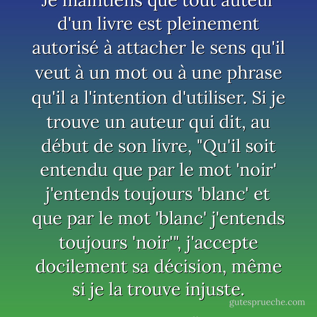 Je maintiens que tout auteur d'un livre est pleinement autorisé à attacher le sens qu'il veut à un mot ou à une phrase qu'il a l'intention d'utiliser. Si je trouve un auteur qui dit, au début de son livre, "Qu'il soit entendu que par le mot 'noir' j'entends toujours 'blanc' et que par le mot 'blanc' j'entends toujours 'noir'", j'accepte docilement sa décision, même si je la trouve injuste. - Lewis Carroll