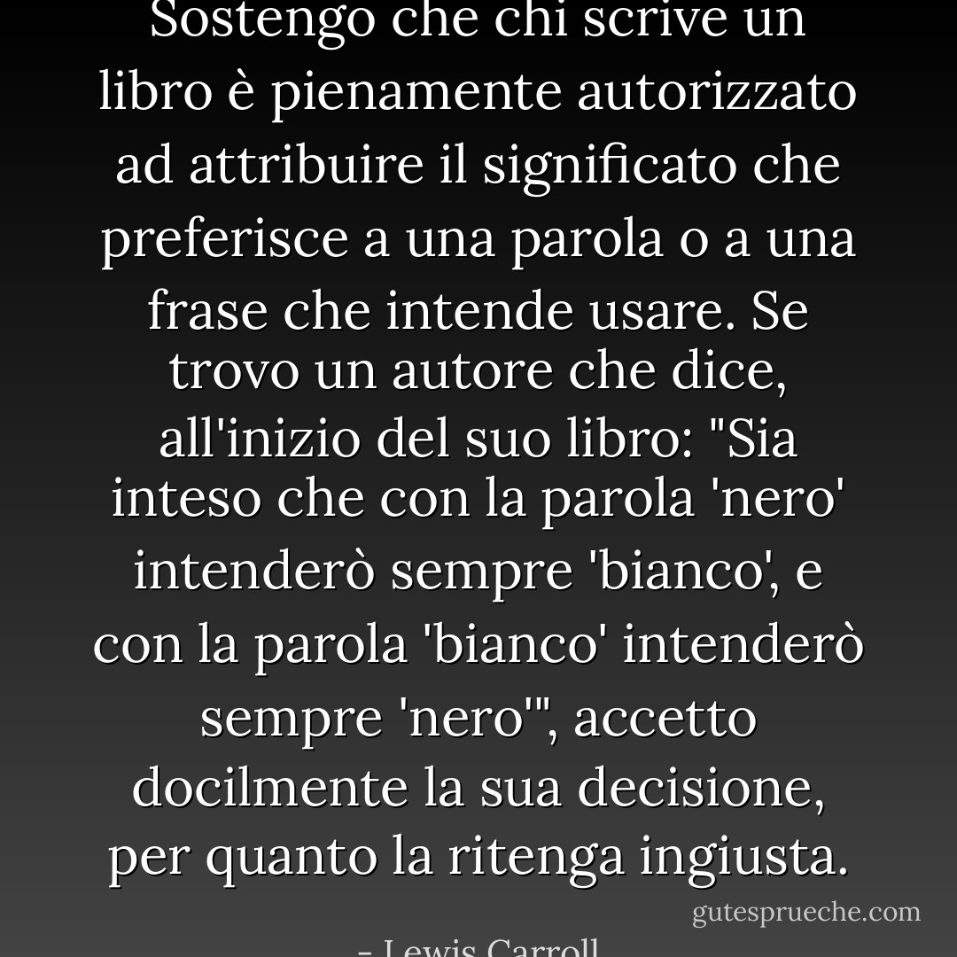 Sostengo che chi scrive un libro è pienamente autorizzato ad attribuire il significato che preferisce a una parola o a una frase che intende usare. Se trovo un autore che dice, all'inizio del suo libro: "Sia inteso che con la parola 'nero' intenderò sempre 'bianco', e con la parola 'bianco' intenderò sempre 'nero'", accetto docilmente la sua decisione, per quanto la ritenga ingiusta. - Lewis Carroll