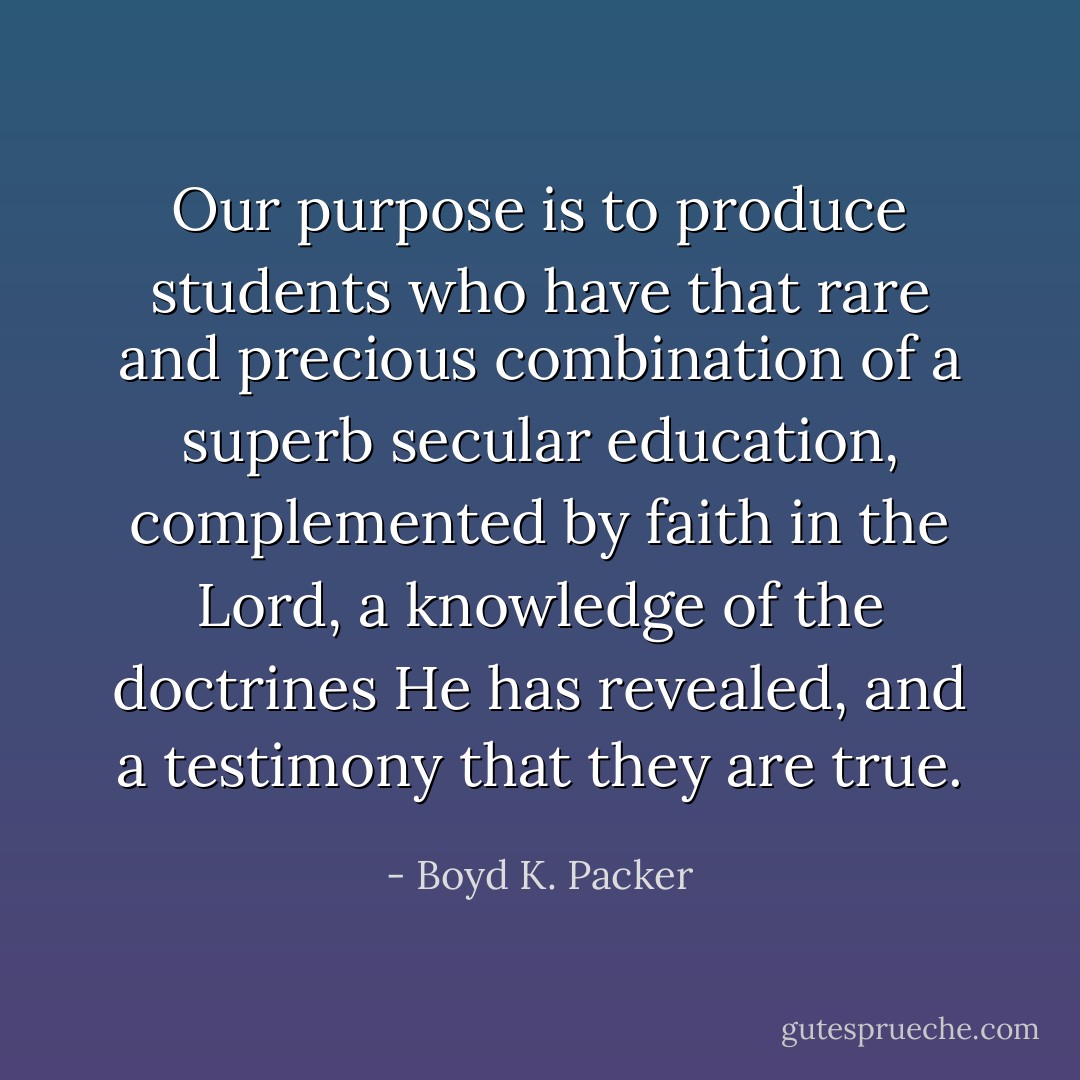 Our purpose is to produce students who have that rare and precious combination of a superb secular education, complemented by faith in the Lord, a knowledge of the doctrines He has revealed, and a testimony that they are true. - Boyd K. Packer