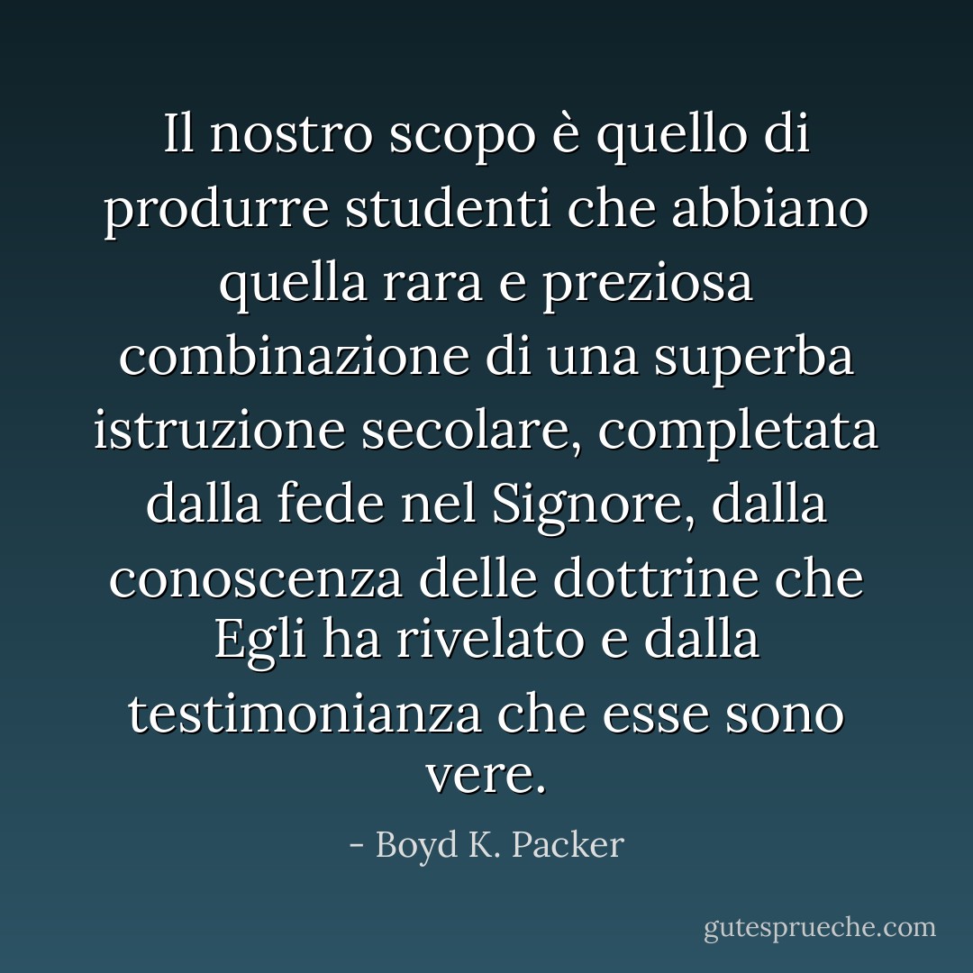 Il nostro scopo è quello di produrre studenti che abbiano quella rara e preziosa combinazione di una superba istruzione secolare, completata dalla fede nel Signore, dalla conoscenza delle dottrine che Egli ha rivelato e dalla testimonianza che esse sono vere. - Boyd K. Packer