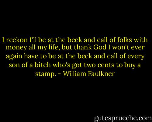 I reckon I'll be at the beck and call of folks with money all my life, but thank God I won't ever again have to be at the beck and call of every son of a bitch who's got two cents to buy a stamp. - William Faulkner