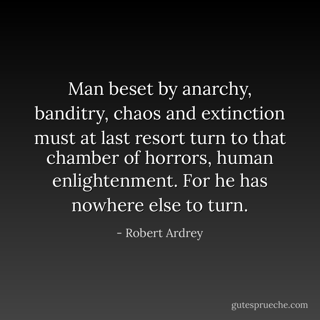 Man beset by anarchy, banditry, chaos and extinction must at last resort turn to that chamber of horrors, human enlightenment. For he has nowhere else to turn. - Robert Ardrey