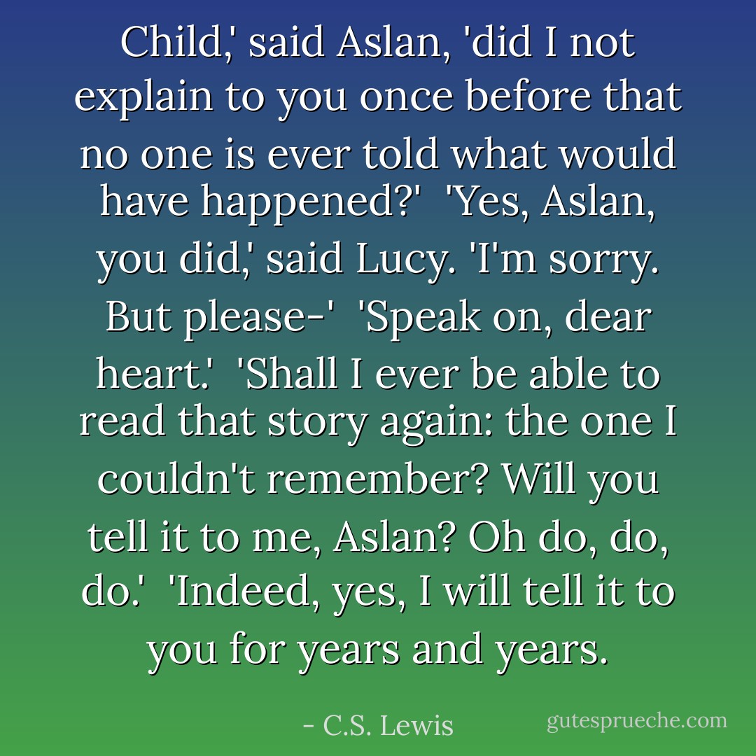 Child,' said Aslan, 'did I not explain to you once before that no one is ever told what would have happened?'<br /><br />'Yes, Aslan, you did,' said Lucy. 'I'm sorry. But please-'<br /><br />'Speak on, dear heart.'<br /><br />'Shall I ever be able to read that story again: the one I couldn't remember? Will you tell it to me, Aslan? Oh do, do, do.'<br /><br />'Indeed, yes, I will tell it to you for years and years. - C.S. Lewis