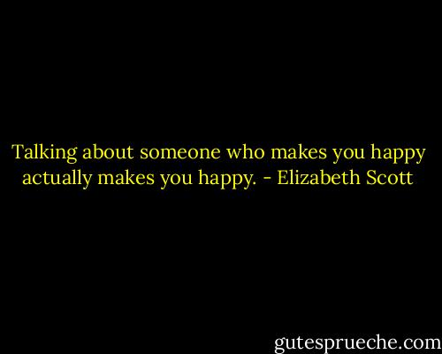 Talking about someone who makes you happy actually makes you happy. - Elizabeth Scott